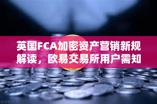 英国FCA加密资产营销新规解读，欧易交易所用户需知的5大变化