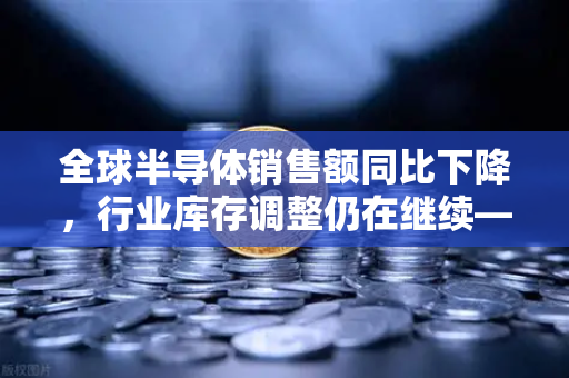 全球半导体销售额同比下降，行业库存调整仍在继续—欧易交易所官网深度解析