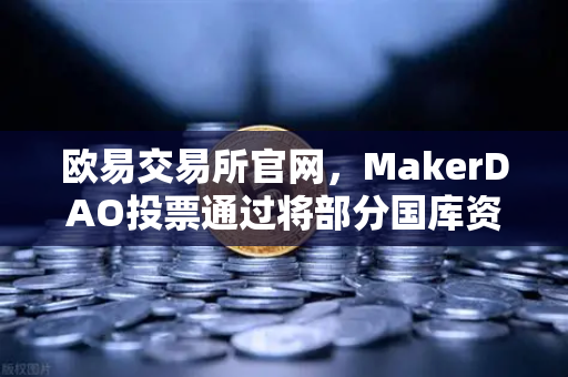 欧易交易所官网，MakerDAO投票通过将部分国库资产投资于RWA，DeFi与实体经济融合加速
