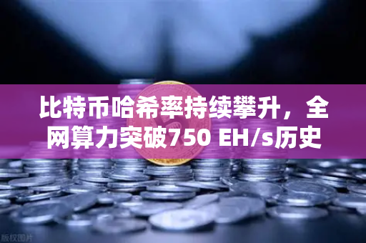 比特币哈希率持续攀升，全网算力突破750 EH/s历史新高，矿工盛宴还是市场信号？