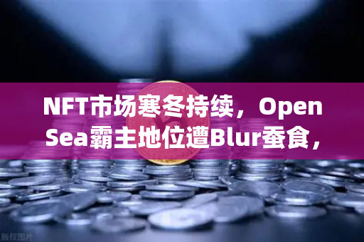 NFT市场寒冬持续，OpenSea霸主地位遭Blur蚕食，欧易交易所如何破局？