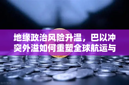 地缘政治风险升温，巴以冲突外溢如何重塑全球航运与交易格局